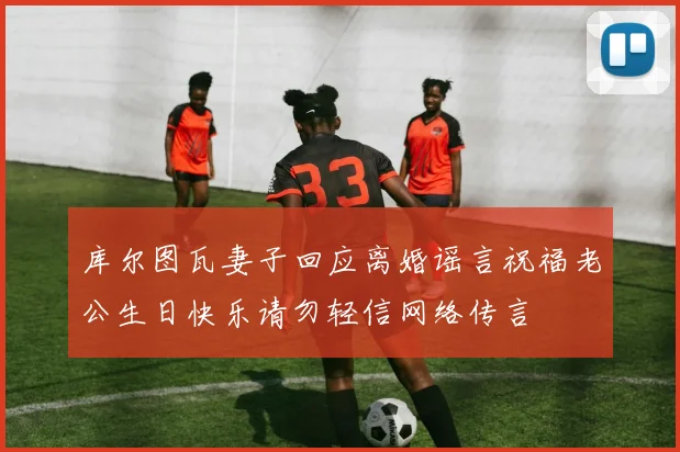 库尔图瓦妻子回应离婚谣言祝福老公生日快乐请勿轻信网络传言