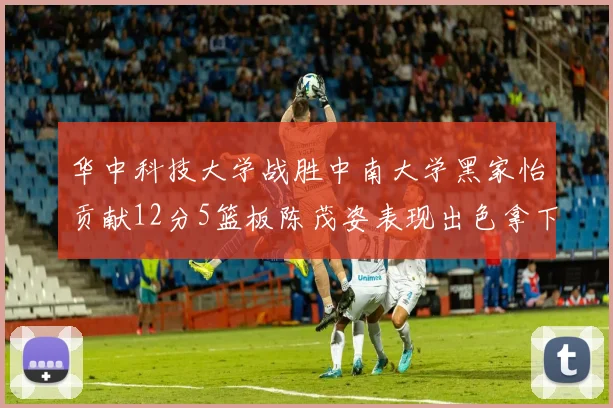 华中科技大学战胜中南大学黑家怡贡献12分5篮板陈茂姿表现出色拿下19分7篮板