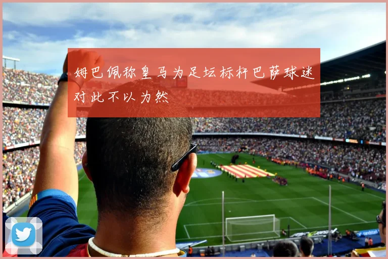 姆巴佩称皇马为足坛标杆巴萨球迷对此不以为然