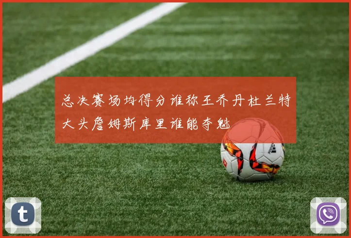 总决赛场均得分谁称王乔丹杜兰特大头詹姆斯库里谁能夺魁