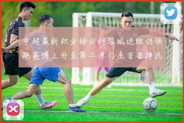 中超最新积分榜分析蓉城连败仍领跑英博上升至第二津门虎苦苦挣扎垫底