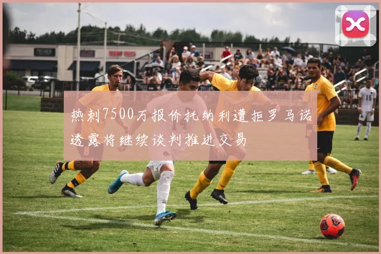 热刺7500万报价托纳利遭拒罗马诺透露将继续谈判推进交易