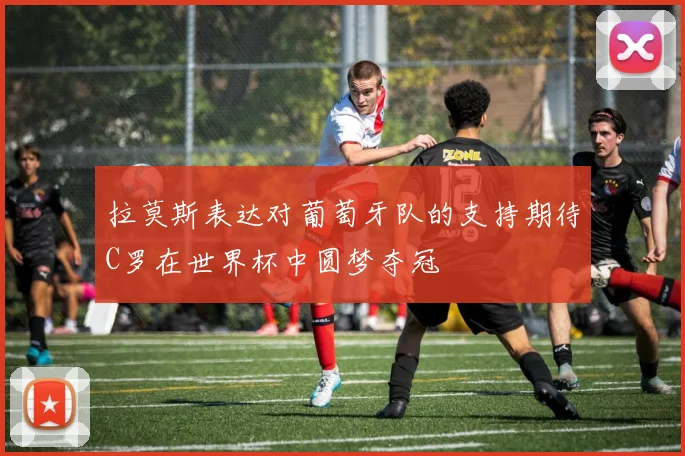 拉莫斯表达对葡萄牙队的支持期待C罗在世界杯中圆梦夺冠