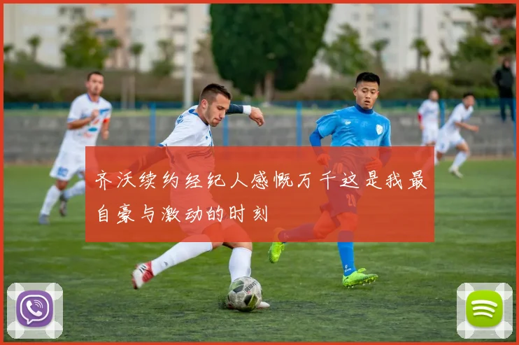 齐沃续约经纪人感慨万千这是我最自豪与激动的时刻