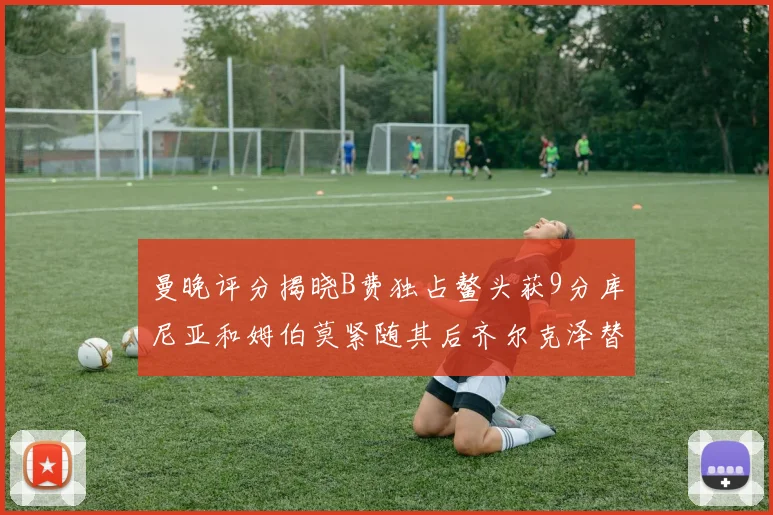 曼晚评分揭晓B费独占鳌头获9分库尼亚和姆伯莫紧随其后齐尔克泽替补仅得5分